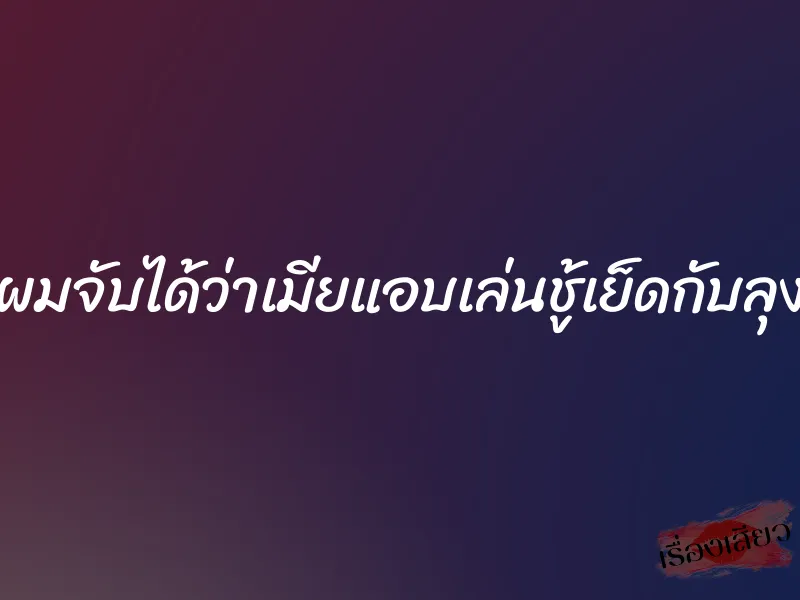 ผมจับได้ว่าเมียแอบเล่นชู้เย็ดกับลุง 1 ผมจับได้ว่าเมียแอบเล่นชู้เย็ดกับลุง