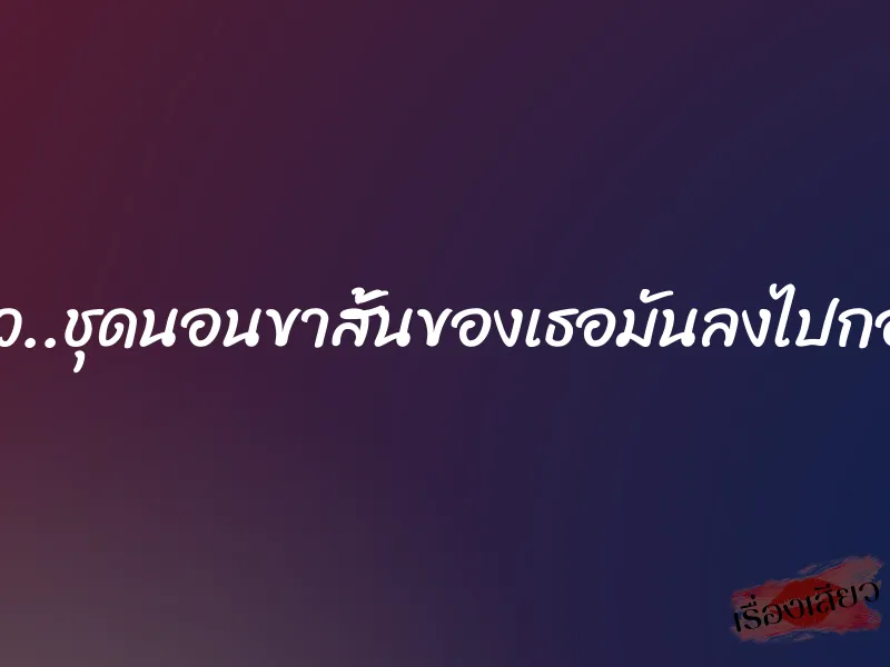 ผมทนไม่ไหว..ชุดนอนขาสั้นของเธอมันลงไปกองอยู่กับพื้น 1 ผมทนไม่ไหว..ชุดนอนขาสั้นของเธอมันลงไปกองอยู่กับพื้น
