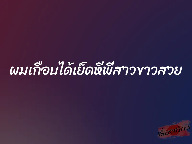 ผมเกือบได้เย็ดหีพี่สาวขาวสวย 1 ผมเกือบได้เย็ดหีพี่สาวขาวสวย