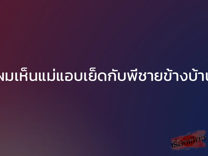 ผมเห็นแม่แอบเย็ดกับพี่ชายข้างบ้าน 1 ผมเห็นแม่แอบเย็ดกับพี่ชายข้างบ้าน