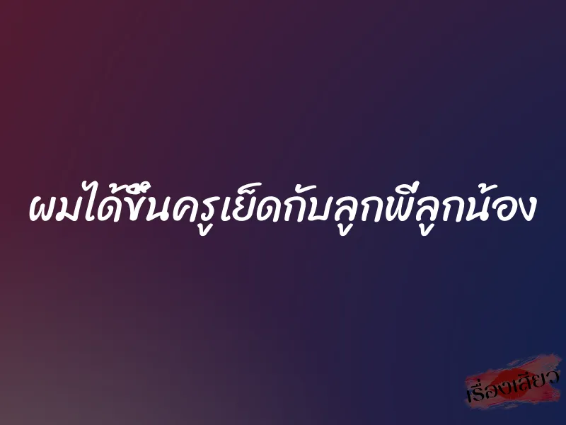 ผมได้ขึ้นครูเย็ดกับลูกพี่ลูกน้อง 1 ผมได้ขึ้นครูเย็ดกับลูกพี่ลูกน้อง