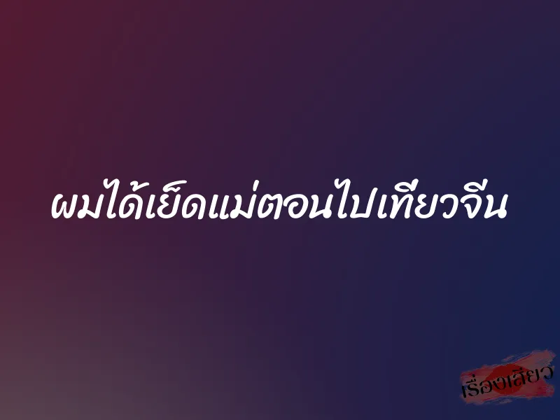 ผมได้เย็ดแม่ตอนไปเที่ยวจีน 1 ผมได้เย็ดแม่ตอนไปเที่ยวจีน