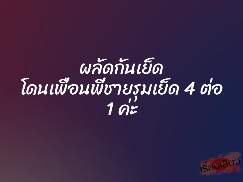 ผลัดกันเย็ด โดนเพื่อนพี่ชายรุมเย็ด 4 ต่อ 1 ค่ะ 1 ผลัดกันเย็ด โดนเพื่อนพี่ชายรุมเย็ด 4 ต่อ 1 ค่ะ