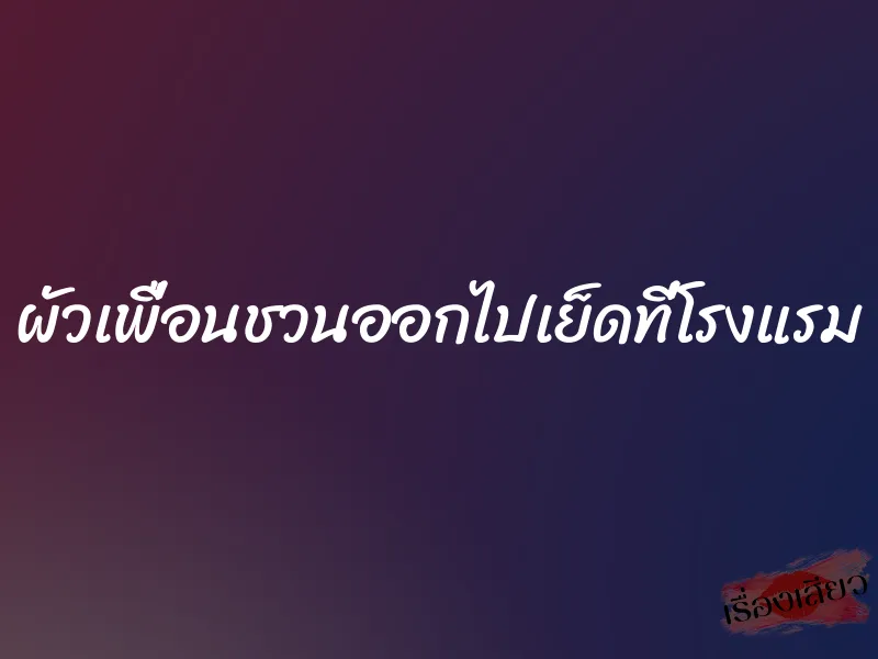 ผัวเพื่อนชวนออกไปเย็ดที่โรงแรม 1 ผัวเพื่อนชวนออกไปเย็ดที่โรงแรม