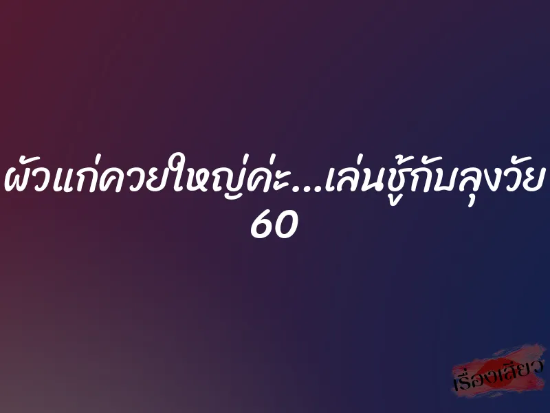 ผัวแก่ควยใหญ่ค่ะ…เล่นชู้กับลุงวัย 60 5 ผัวแก่ควยใหญ่ค่ะ…เล่นชู้กับลุงวัย 60