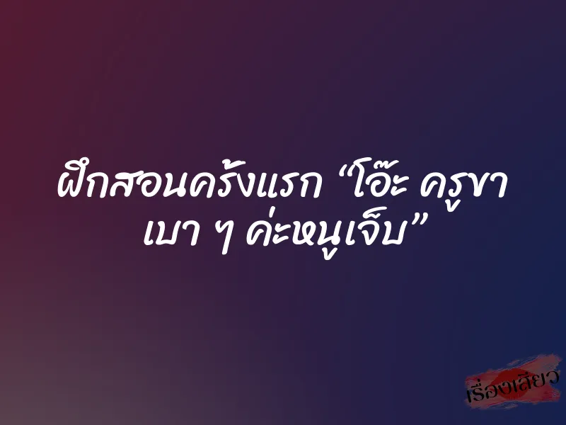 ฝึกสอนครั้งแรก “โอ๊ะ ครูขา เบา ๆ ค่ะหนูเจ็บ” 1 ฝึกสอนครั้งแรก “โอ๊ะ ครูขา เบา ๆ ค่ะหนูเจ็บ”