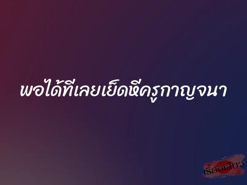 พอได้ทีเลยเย็ดหีครูกาญจนา 1 พอได้ทีเลยเย็ดหีครูกาญจนา