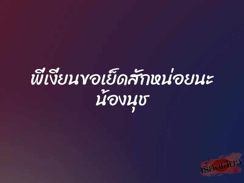 พี่เงี่ยนขอเย็ดสักหน่อยนะ น้องนุช 1 พี่เงี่ยนขอเย็ดสักหน่อยนะ น้องนุช