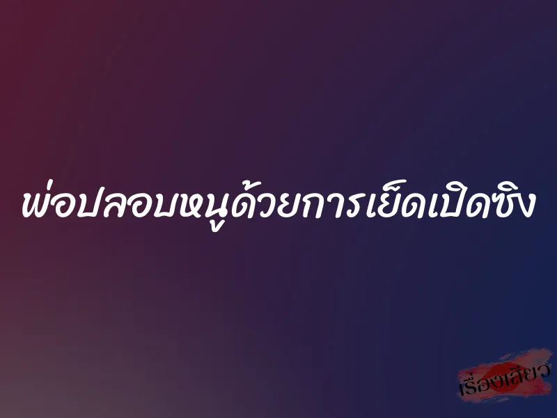 พ่อปลอบหนูด้วยการเย็ดเปิดซิง 6 พ่อปลอบหนูด้วยการเย็ดเปิดซิง