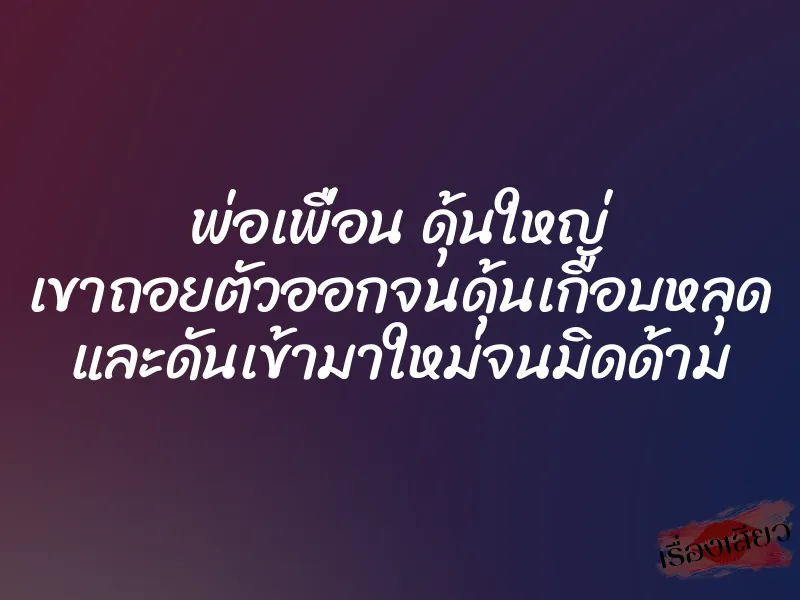 พ่อเพื่อน ดุ้นใหญ่ เขาถอยตัวออกจนดุ้นเกือบหลุด และดันเข้ามาใหม่จนมิดด้าม 1 พ่อเพื่อน ดุ้นใหญ่ เขาถอยตัวออกจนดุ้นเกือบหลุด และดันเข้ามาใหม่จนมิดด้าม