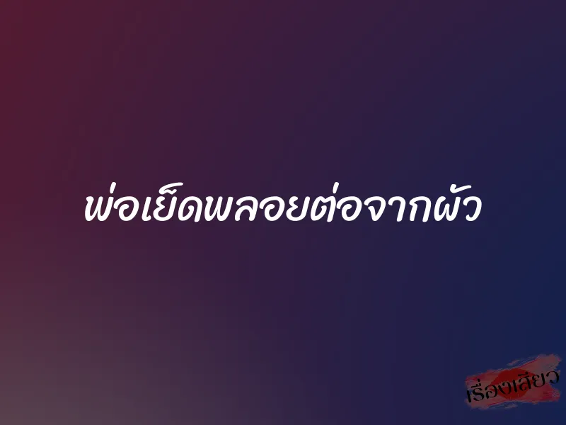 พ่อเย็ดพลอยต่อจากผัว 1 พ่อเย็ดพลอยต่อจากผัว