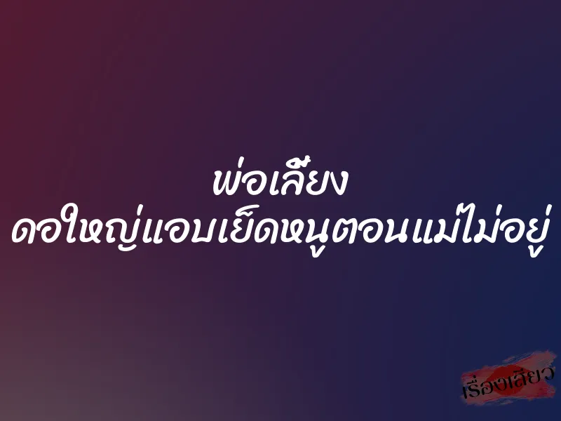 พ่อเลี้ยง ดอใหญ่แอบเย็ดหนูตอนแม่ไม่อยู่ 1 พ่อเลี้ยง ดอใหญ่แอบเย็ดหนูตอนแม่ไม่อยู่