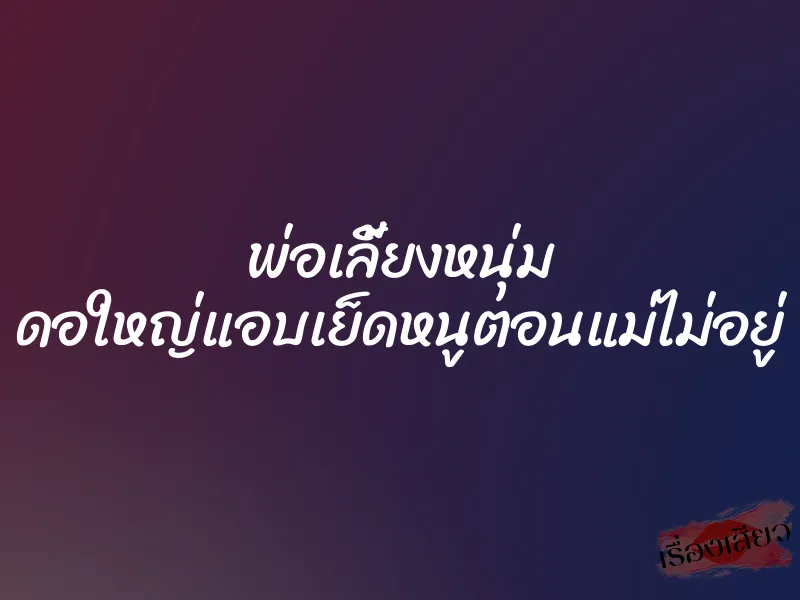 พ่อเลี้ยงหนุ่ม ดอใหญ่แอบเย็ดหนูตอนแม่ไม่อยู่ 4 พ่อเลี้ยงหนุ่ม ดอใหญ่แอบเย็ดหนูตอนแม่ไม่อยู่