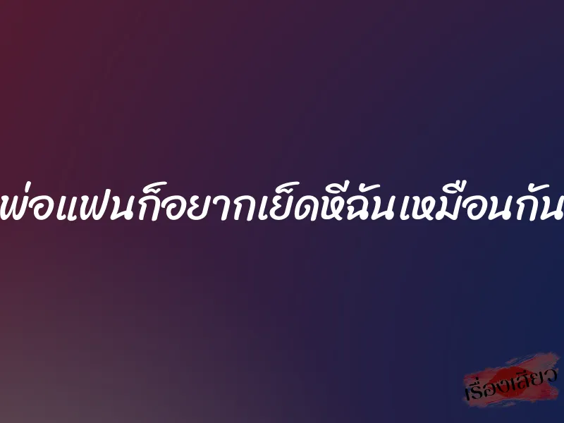 พ่อแฟนก็อยากเย็ดหีฉันเหมือนกัน 1 พ่อแฟนก็อยากเย็ดหีฉันเหมือนกัน