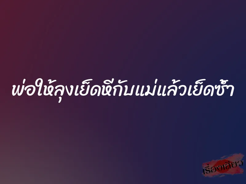 พ่อให้ลุงเย็ดหีกับแม่แล้วเย็ดซ้ำ 1 พ่อให้ลุงเย็ดหีกับแม่แล้วเย็ดซ้ำ