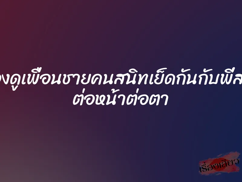 มองดูเพื่อนชายคนสนิทเย็ดกันกับพี่สาว ต่อหน้าต่อตา 1 มองดูเพื่อนชายคนสนิทเย็ดกันกับพี่สาว ต่อหน้าต่อตา