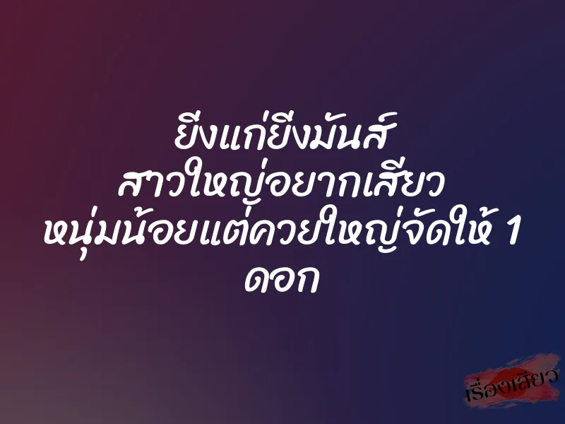 ยิ่งแก่ยิ่งมันส์ สาวใหญ่อยากเสียว หนุ่มน้อยแต่ควยใหญ่จัดให้ 1 ดอก 1 ยิ่งแก่ยิ่งมันส์ สาวใหญ่อยากเสียว หนุ่มน้อยแต่ควยใหญ่จัดให้ 1 ดอก