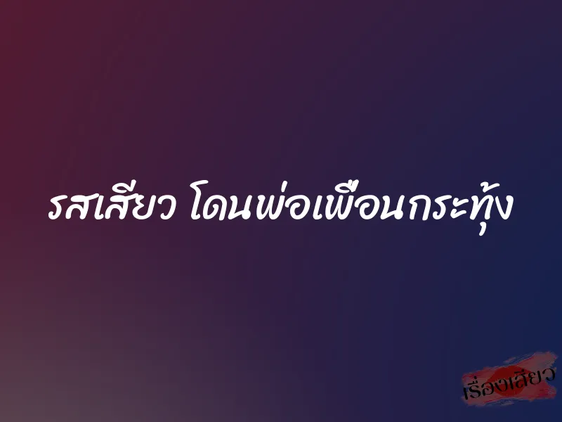 รสเสียว โดนพ่อเพื่อนกระทุ้ง 1 รสเสียว โดนพ่อเพื่อนกระทุ้ง