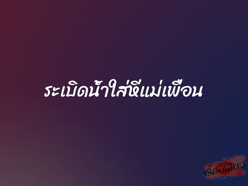 ระเบิดน้ำใส่หีแม่เพื่อน 1 ระเบิดน้ำใส่หีแม่เพื่อน