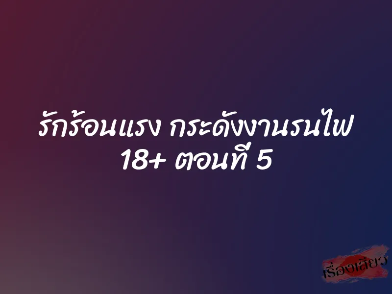 รักร้อนแรง กระดังงานรนไฟ 18+ ตอนที่ 5 6 รักร้อนแรง กระดังงานรนไฟ 18+ ตอนที่ 5