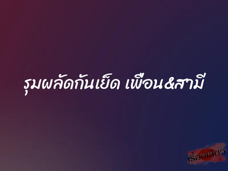รุมผลัดกันเย็ด เพื่อน&สามี 1 รุมผลัดกันเย็ด เพื่อน&สามี