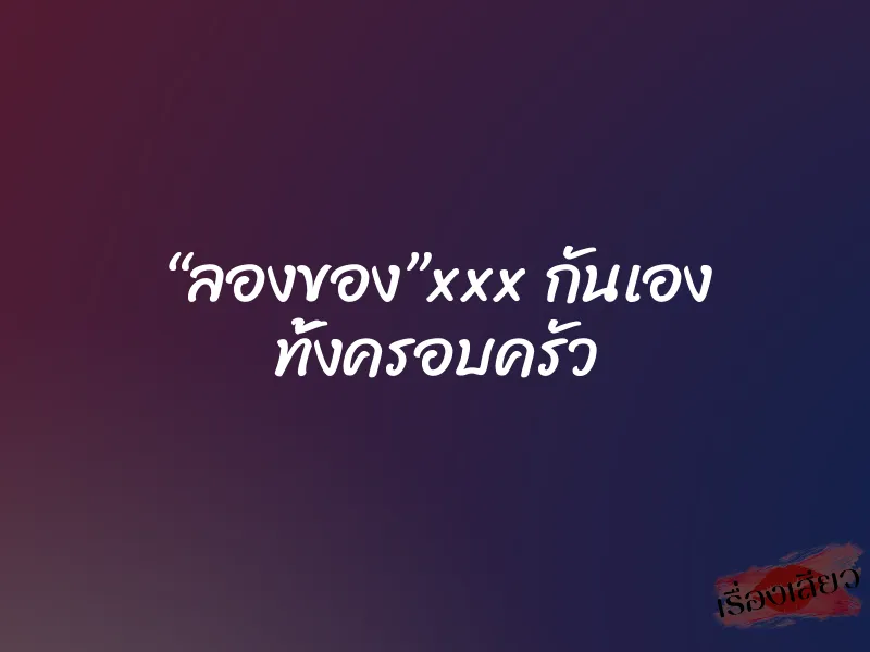“ลองของ”xxx กันเอง ทั้งครอบครัว 1 “ลองของ”xxx กันเอง ทั้งครอบครัว