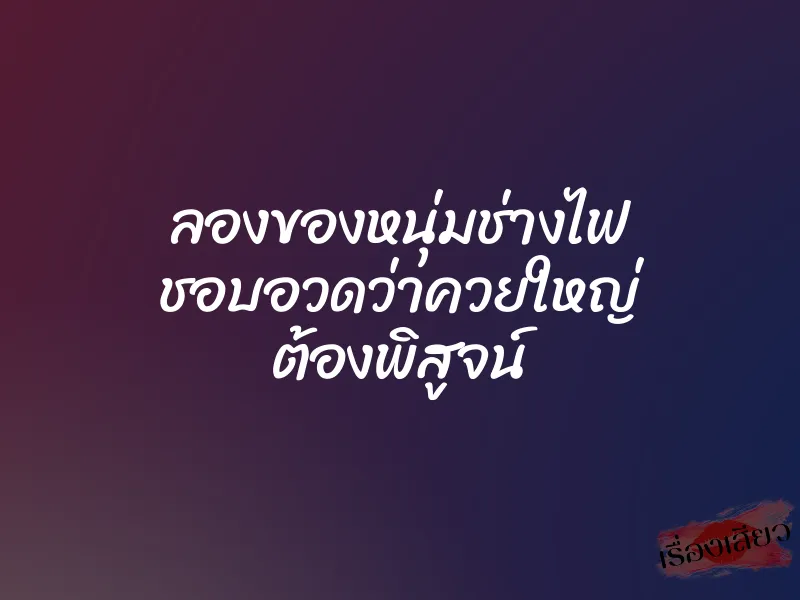 ลองของหนุ่มช่างไฟ ชอบอวดว่าควยใหญ่ ต้องพิสูจน์ 1 ลองของหนุ่มช่างไฟ ชอบอวดว่าควยใหญ่ ต้องพิสูจน์