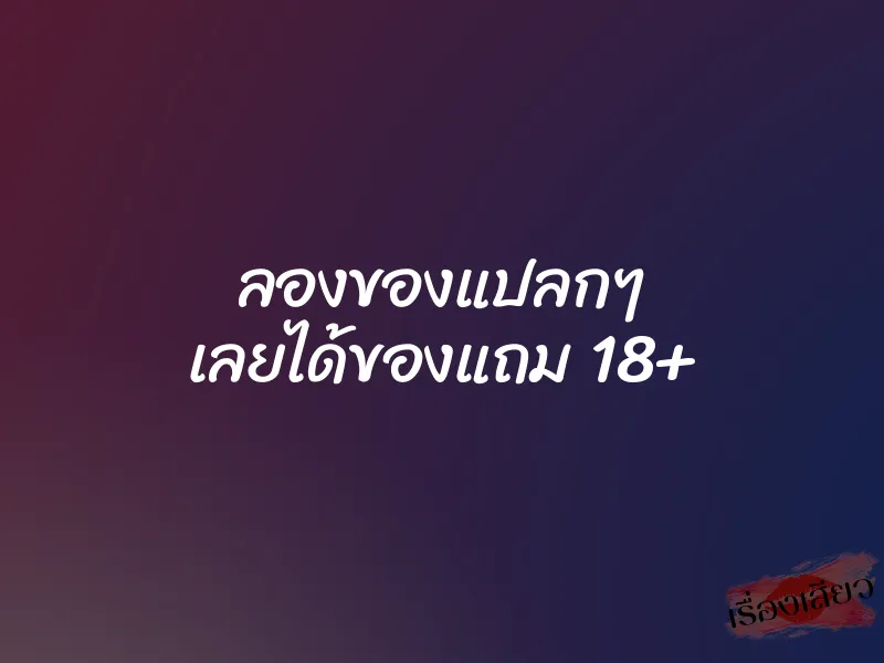 ลองของแปลกๆ เลยได้ของแถม 18+ 1 ลองของแปลกๆ เลยได้ของแถม 18+