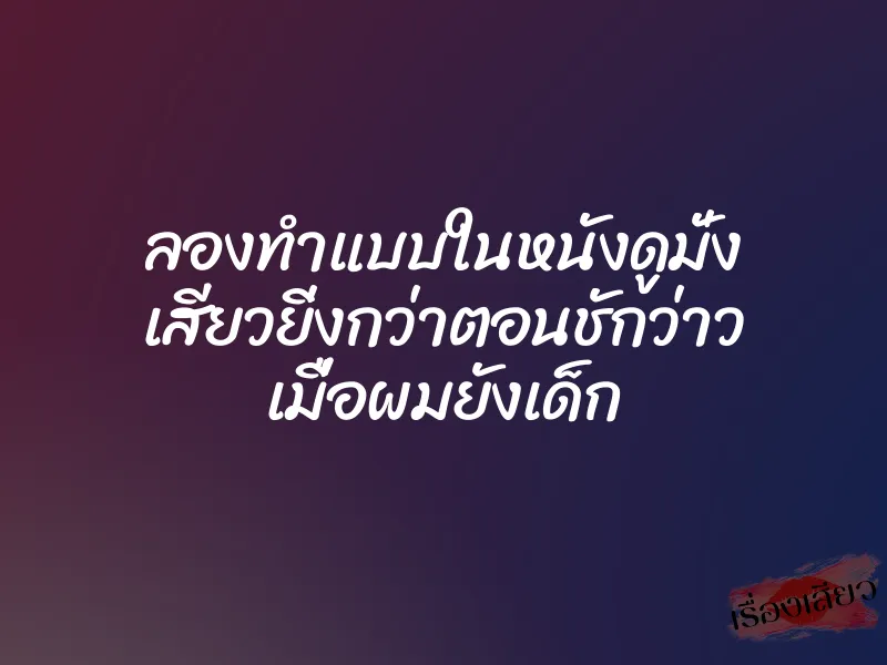 ลองทำแบบในหนังดูมั่ง เสียวยิ่งกว่าตอนชักว่าว เมื่อผมยังเด็ก 6 ลองทำแบบในหนังดูมั่ง เสียวยิ่งกว่าตอนชักว่าว เมื่อผมยังเด็ก