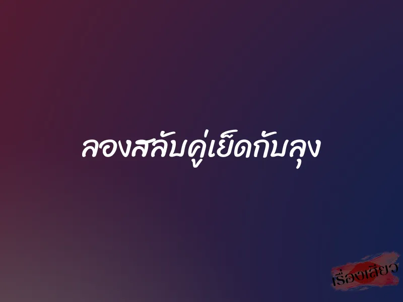 ลองสลับคู่เย็ดกับลุง 1 ลองสลับคู่เย็ดกับลุง