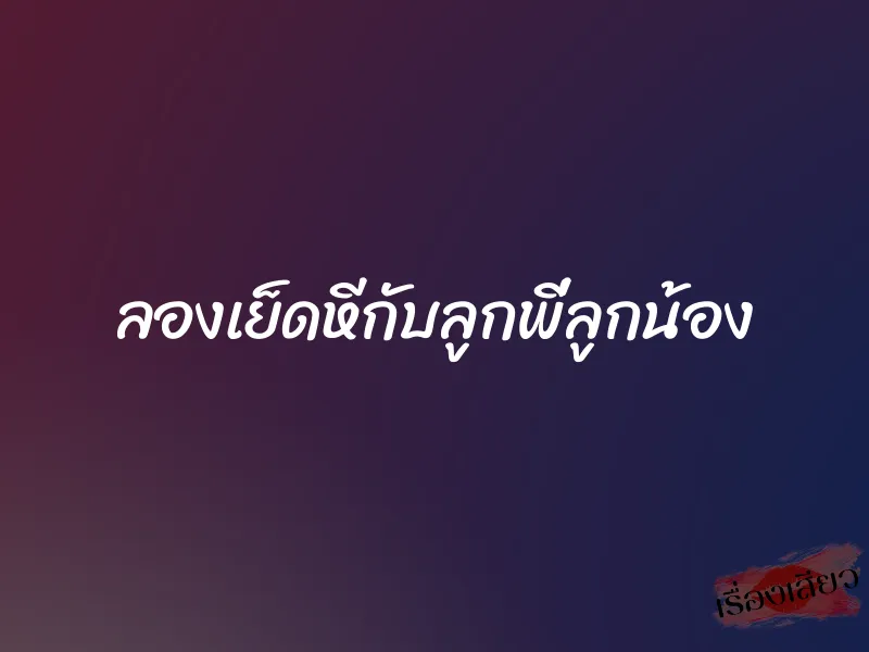 ลองเย็ดหีกับลูกพี่ลูกน้อง 3 ลองเย็ดหีกับลูกพี่ลูกน้อง