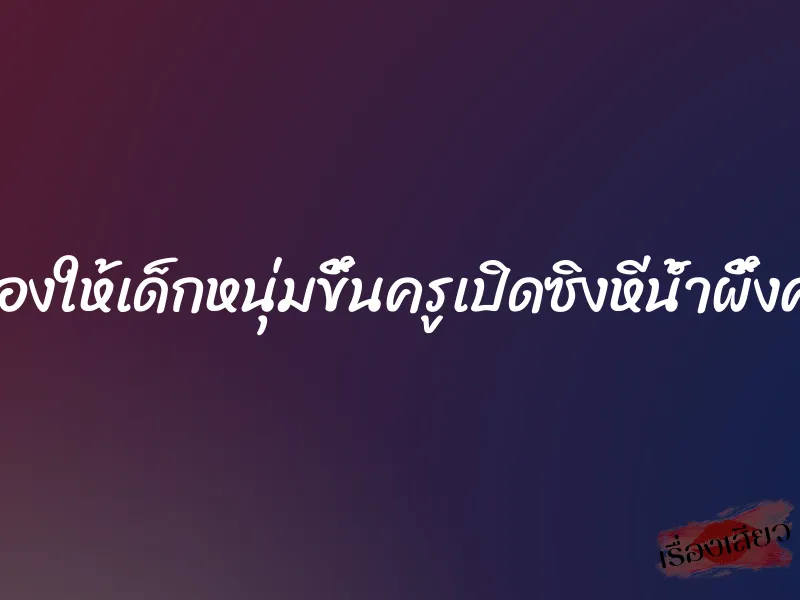 ลองให้เด็กหนุ่มขึ้นครูเปิดซิงหีน้ำผึ้งค่ะ 1 ลองให้เด็กหนุ่มขึ้นครูเปิดซิงหีน้ำผึ้งค่ะ