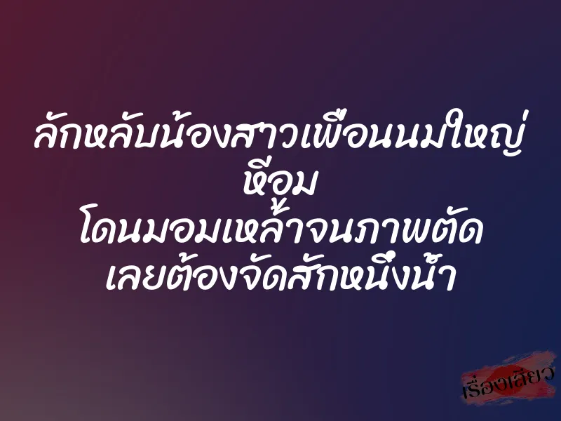 ลักหลับน้องสาวเพื่อนนมใหญ่ หีอูม โดนมอมเหล้าจนภาพตัด เลยต้องจัดสักหนึ่งน้ำ 1 ลักหลับน้องสาวเพื่อนนมใหญ่ หีอูม โดนมอมเหล้าจนภาพตัด เลยต้องจัดสักหนึ่งน้ำ