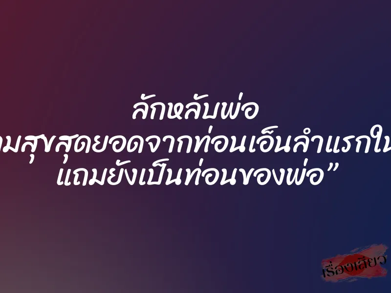 ลักหลับพ่อ “ความสุขสุดยอดจากท่อนเอ็นลำแรกในชีวิต แถมยังเป็นท่อนของพ่อ” 4 ลักหลับพ่อ “ความสุขสุดยอดจากท่อนเอ็นลำแรกในชีวิต แถมยังเป็นท่อนของพ่อ”