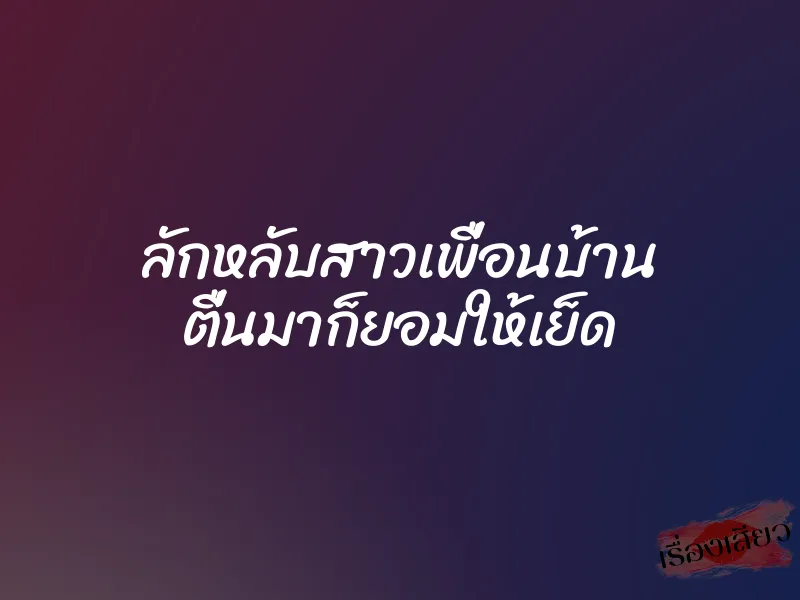 ลักหลับสาวเพื่อนบ้าน ตื่นมาก็ยอมให้เย็ด 1 ลักหลับสาวเพื่อนบ้าน ตื่นมาก็ยอมให้เย็ด