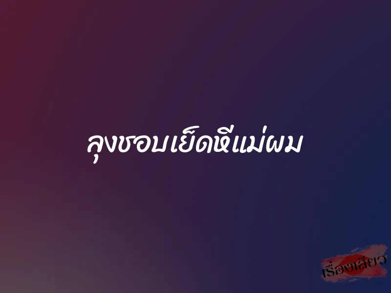 ลุงชอบเย็ดหีแม่ผม 1 ลุงชอบเย็ดหีแม่ผม