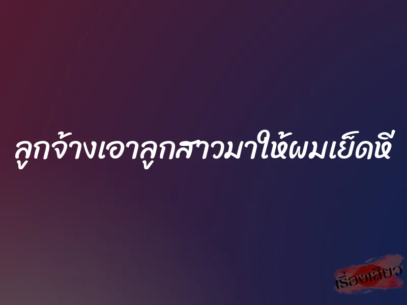 ลูกจ้างเอาลูกสาวมาให้ผมเย็ดหี 1 ลูกจ้างเอาลูกสาวมาให้ผมเย็ดหี