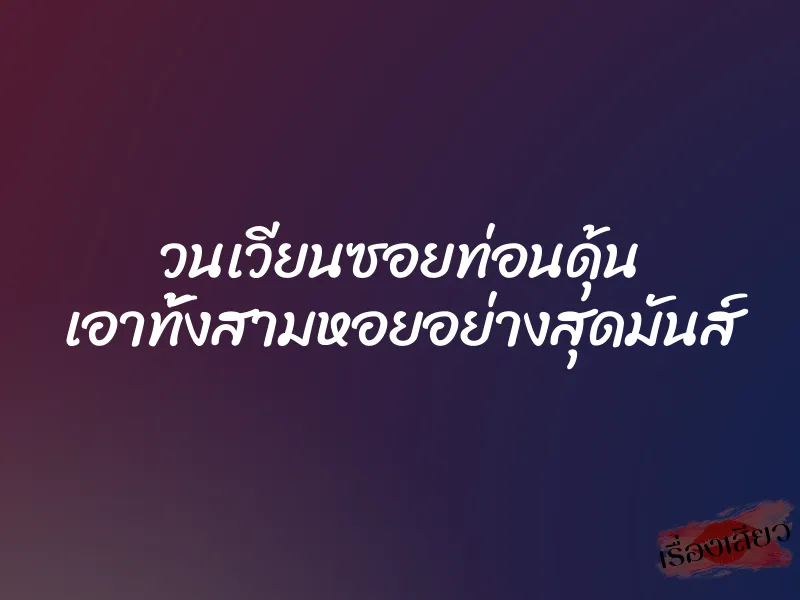 วนเวียนซอยท่อนดุ้น เอาทั้งสามหอยอย่างสุดมันส์ 10 วนเวียนซอยท่อนดุ้น เอาทั้งสามหอยอย่างสุดมันส์
