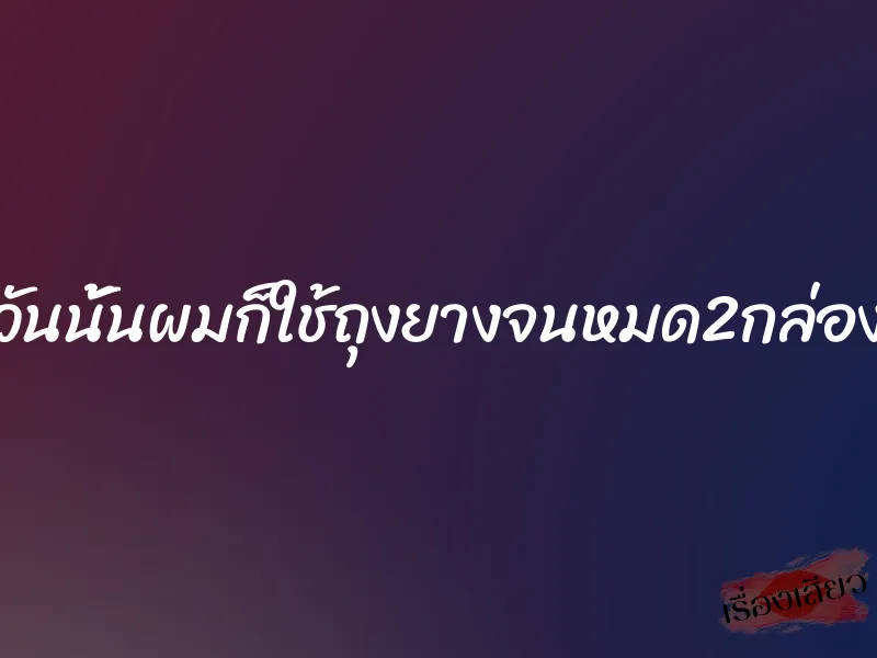 วันนั้นผมก็ใช้ถุงยางจนหมด2กล่อง 1 วันนั้นผมก็ใช้ถุงยางจนหมด2กล่อง