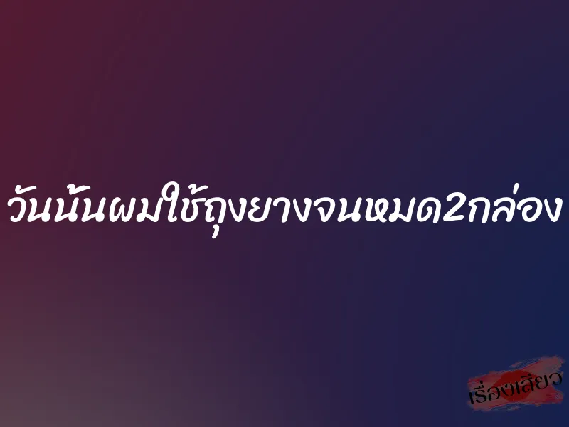วันนั้นผมใช้ถุงยางจนหมด2กล่อง 1 วันนั้นผมใช้ถุงยางจนหมด2กล่อง