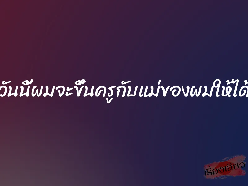 วันนี้ผมจะขึ้นครูกับแม่ของผมให้ได้ 4 วันนี้ผมจะขึ้นครูกับแม่ของผมให้ได้