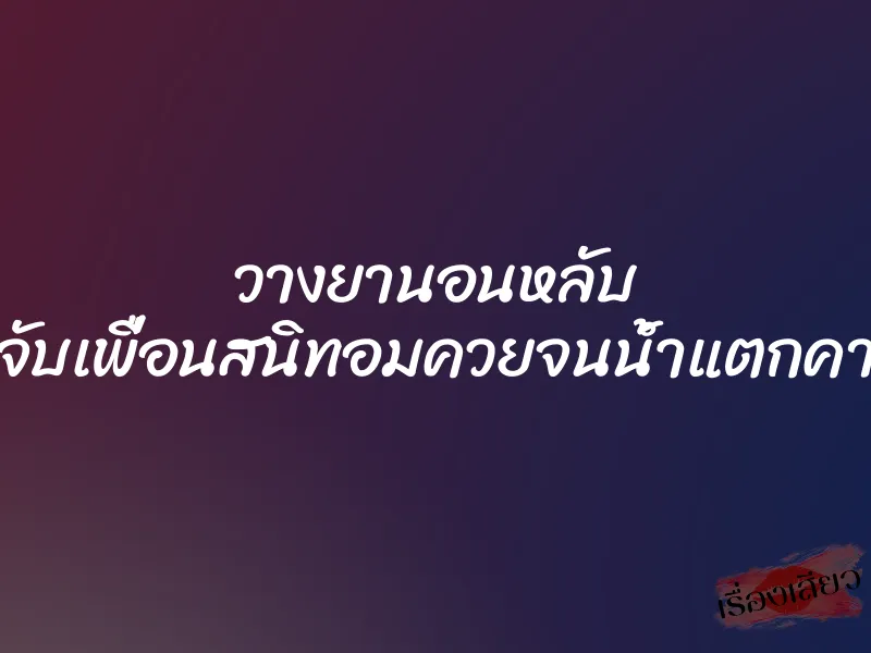 วางยานอนหลับ แล้วจับเพื่อนสนิทอมควยจนน้ำแตกคาปาก 1 วางยานอนหลับ แล้วจับเพื่อนสนิทอมควยจนน้ำแตกคาปาก