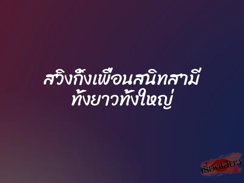 สวิงกิ้งเพื่อนสนิทสามี ทั้งยาวทั้งใหญ่ 1 สวิงกิ้งเพื่อนสนิทสามี ทั้งยาวทั้งใหญ่