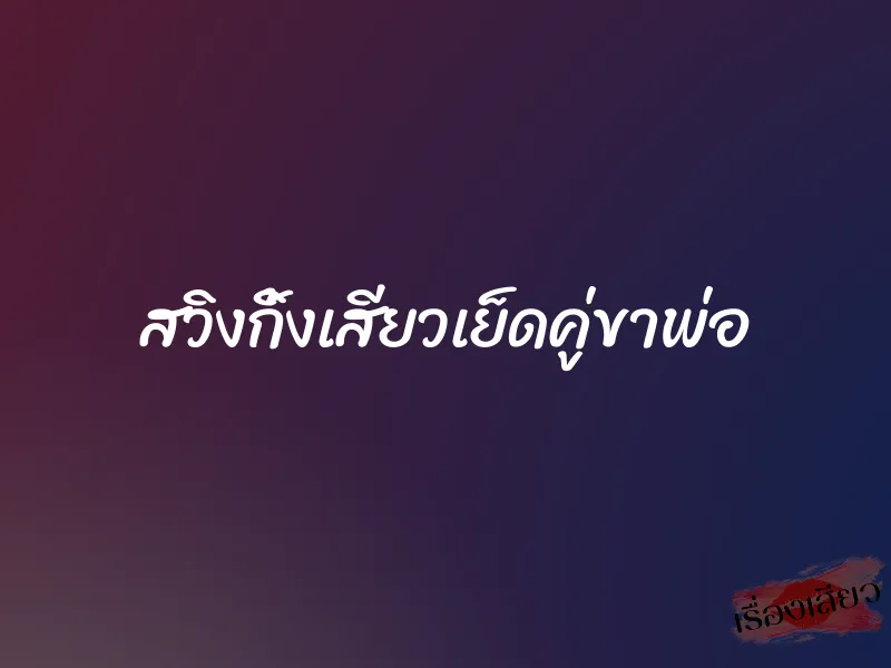สวิงกิ้งเสียวเย็ดคู่ขาพ่อ 5 สวิงกิ้งเสียวเย็ดคู่ขาพ่อ