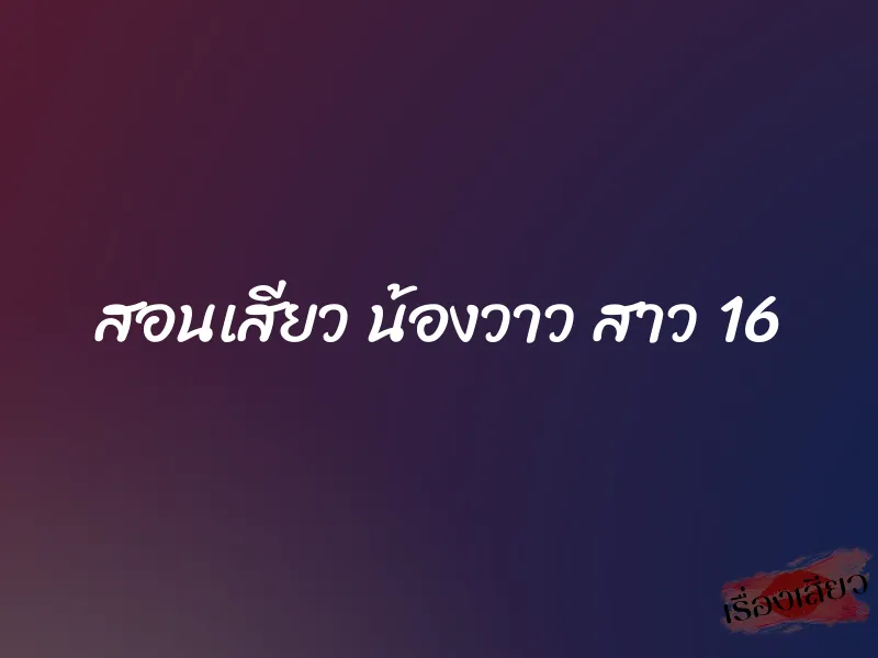 สอนเสียว น้องวาว สาว 16 6 สอนเสียว น้องวาว สาว 16