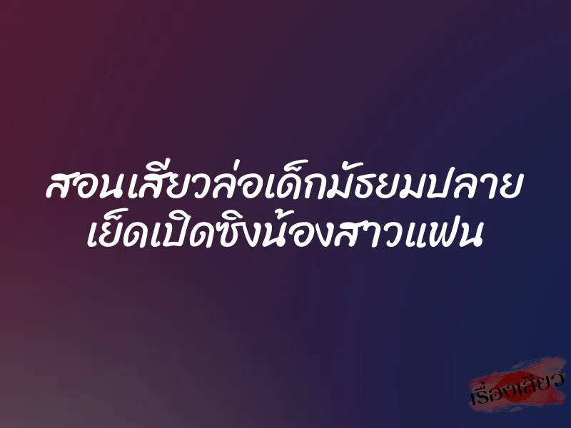 สอนเสียวล่อเด็กมัธยมปลาย เย็ดเปิดซิงน้องสาวแฟน 6 สอนเสียวล่อเด็กมัธยมปลาย เย็ดเปิดซิงน้องสาวแฟน
