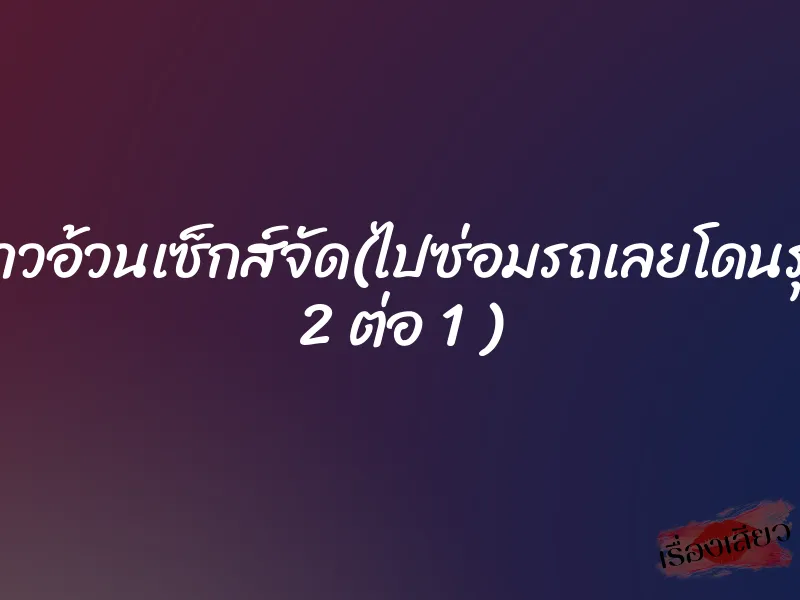 สาวอ้วนเซ็กส์จัด(ไปซ่อมรถเลยโดนรุม 2 ต่อ 1 ) 1 สาวอ้วนเซ็กส์จัด(ไปซ่อมรถเลยโดนรุม 2 ต่อ 1 )