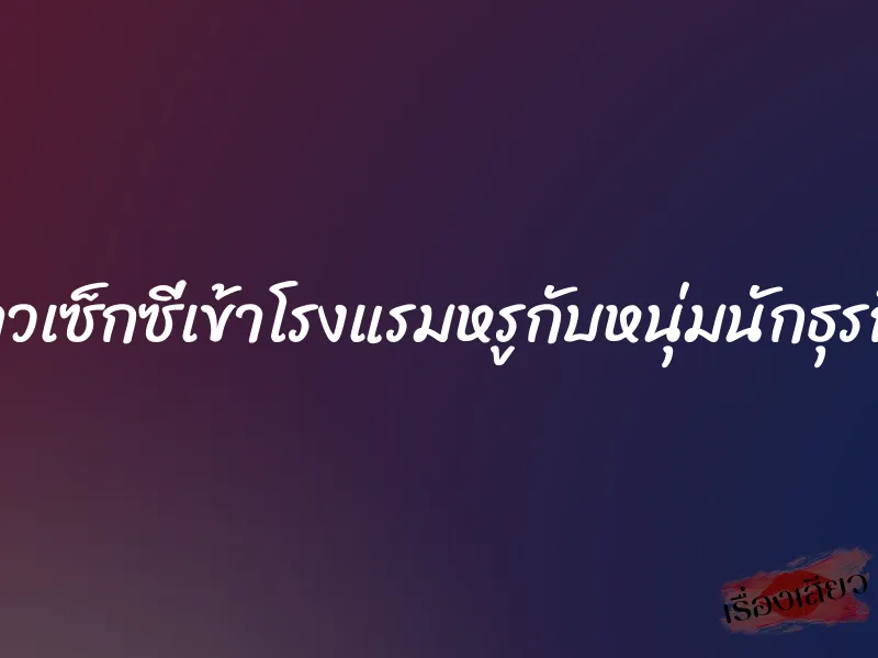 สาวเซ็กซี่เข้าโรงแรมหรูกับหนุ่มนักธุรกิจ 1 สาวเซ็กซี่เข้าโรงแรมหรูกับหนุ่มนักธุรกิจ