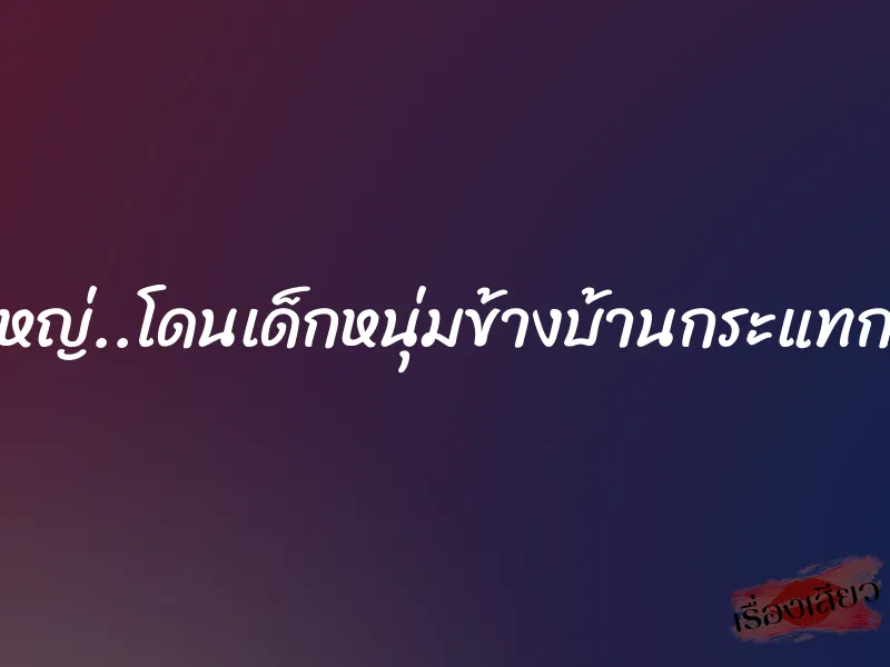 สาวใหญ่..โดนเด็กหนุ่มข้างบ้านกระแทกเสียว 1 สาวใหญ่..โดนเด็กหนุ่มข้างบ้านกระแทกเสียว