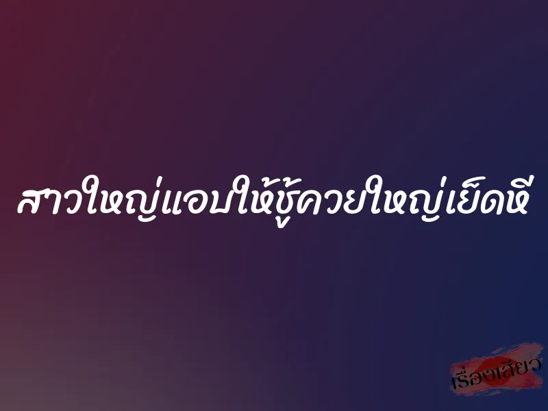 สาวใหญ่แอบให้ชู้ควยใหญ่เย็ดหี 8 สาวใหญ่แอบให้ชู้ควยใหญ่เย็ดหี